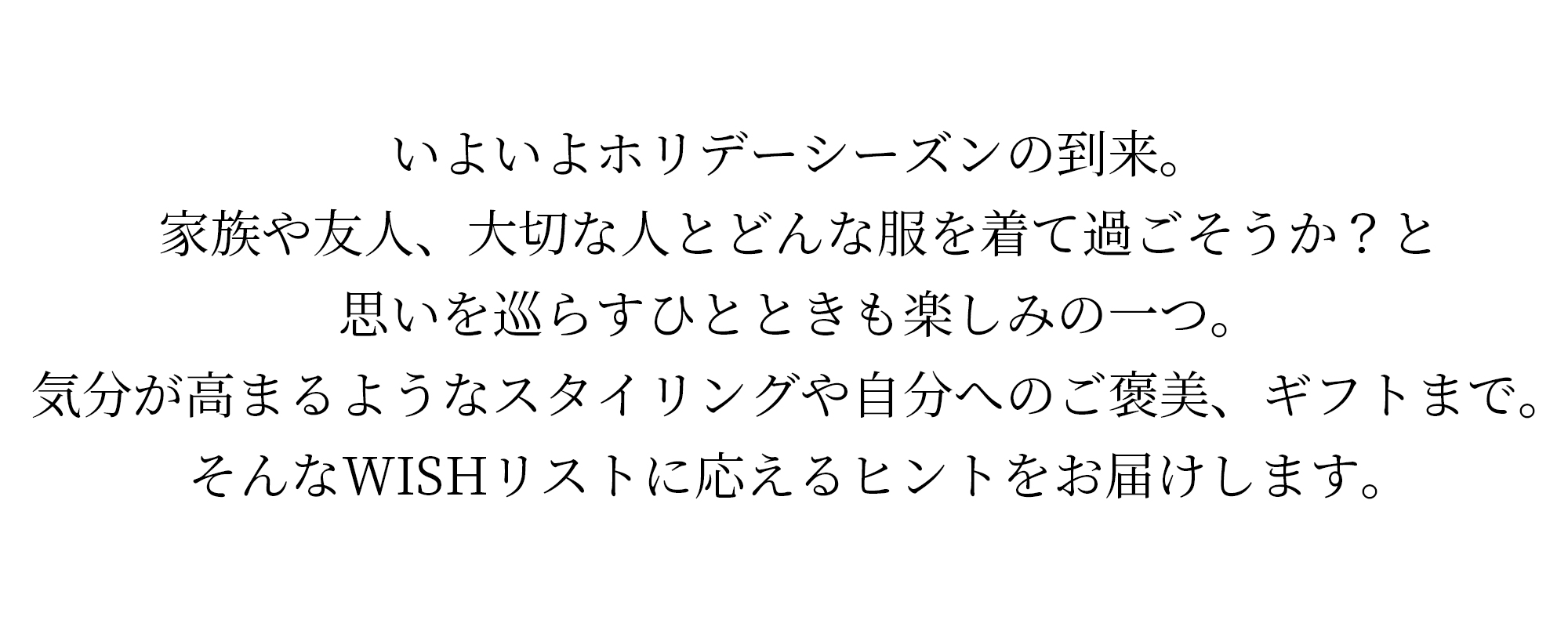 いよいよホリデーシーズンの到来。家族や友人、大切な人とどんな服を着て過ごそうか？と思いを巡らすひとときも楽しみの一つ。気分が高まるようなスタイリングや自分へのご褒美、ギフトまで。そんなWISHリストに応えるヒントをお届けします。
