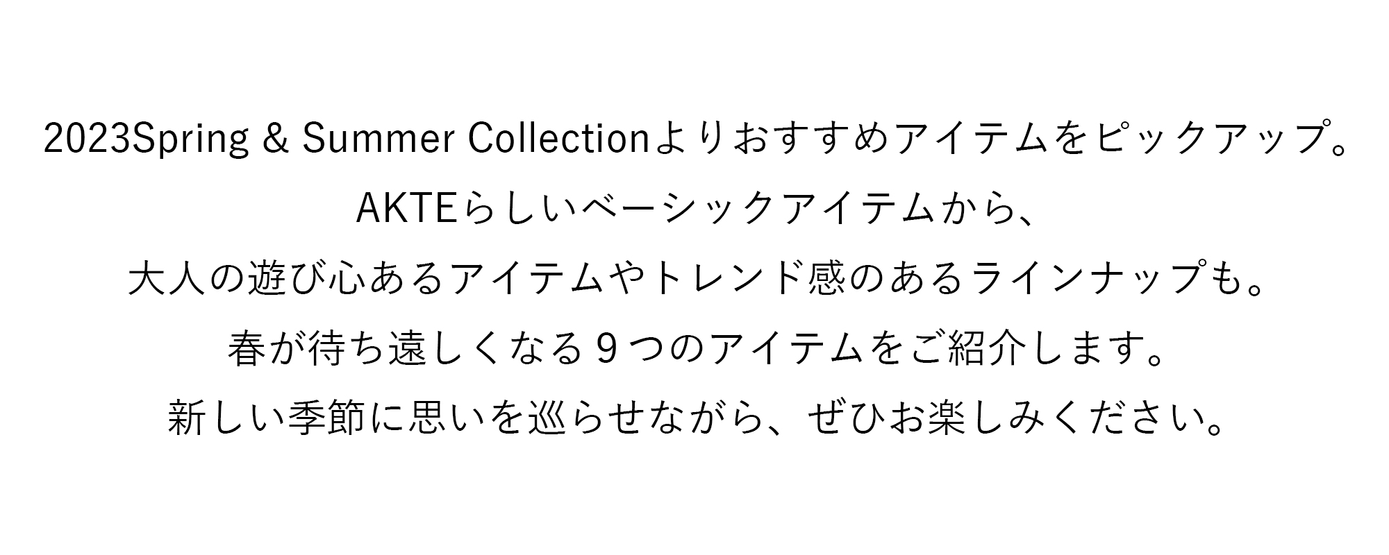 2023Spring&Summer Collectionよりおすすめアイテムをピックアップ。AKTEらしいベーシックアイテムから、大人の遊び心あるアイテムやトレンド感のあるラインナップも。春が待ち遠しくなる９つのアイテムをいち早くご予約いただけます。新しい季節に思いを巡らせながら、ぜひお楽しみください。