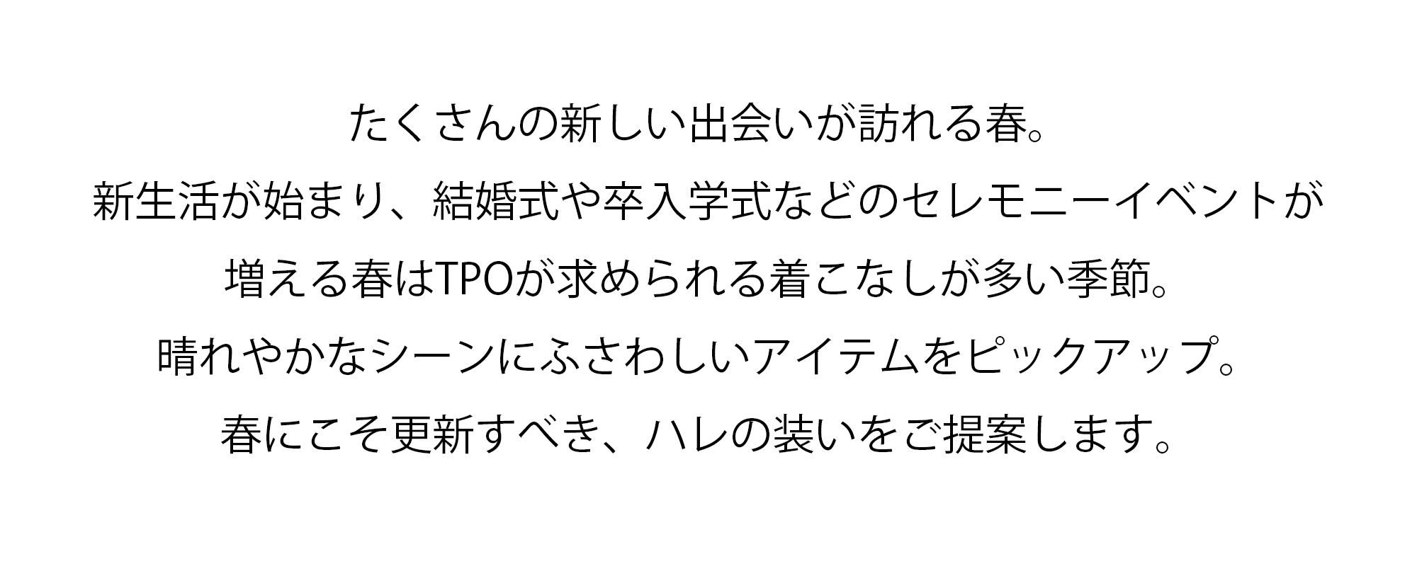 たくさんの新しい出会いが訪れる春。新生活が始まり、結婚式や卒入学式などのセレモニーイベントが増える春はTPOが求められる着こなしが多い季節。晴れやかなシーンにふさわしいアイテムをピックアップ。春にこそ更新すべき、ハレの装いをご提案します。