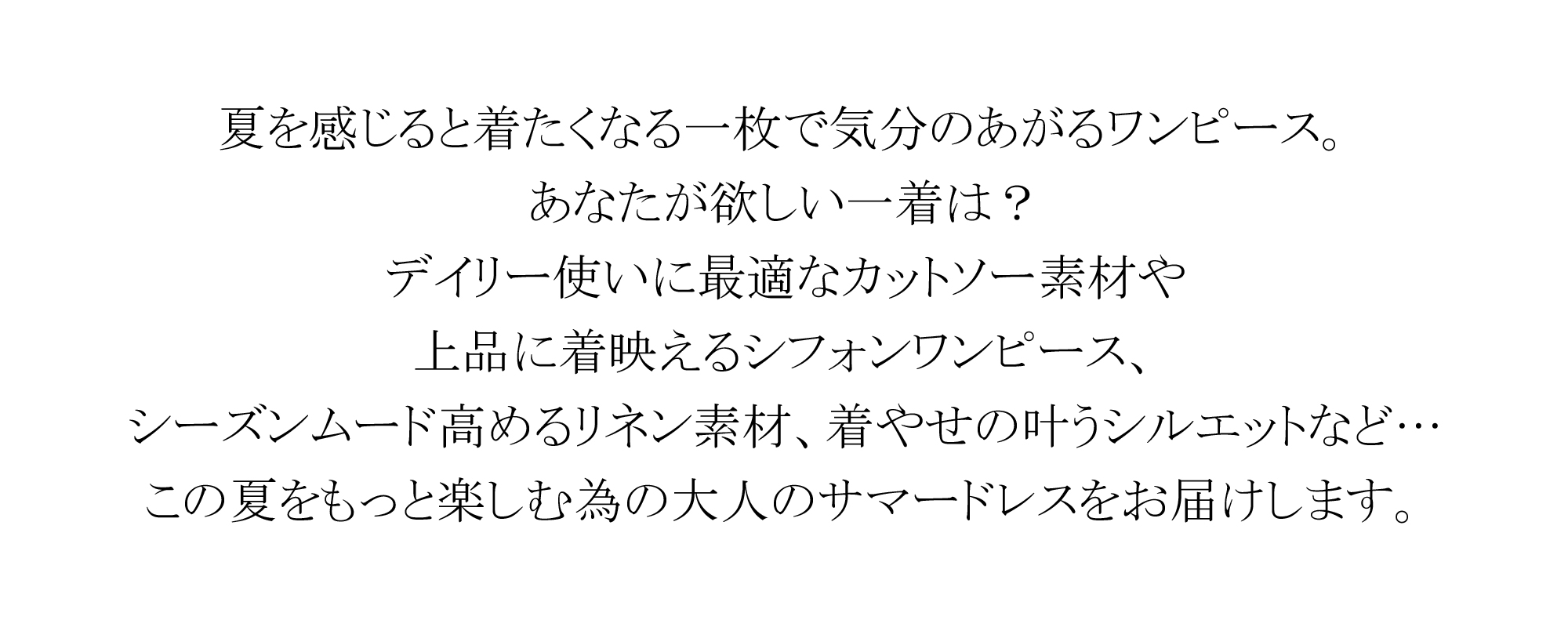 夏を感じると着たくなる一枚で気分のあがるワンピース。あなたが欲しい一着は?デイリー使いに最適なカットソー素材や上品に着映えるシフォンワンピース、シーズンムード高めるリネン素材、着やせの叶うシルエットなど･･･この夏をもっと楽しむ為の大人のサマードレスをお届けします。