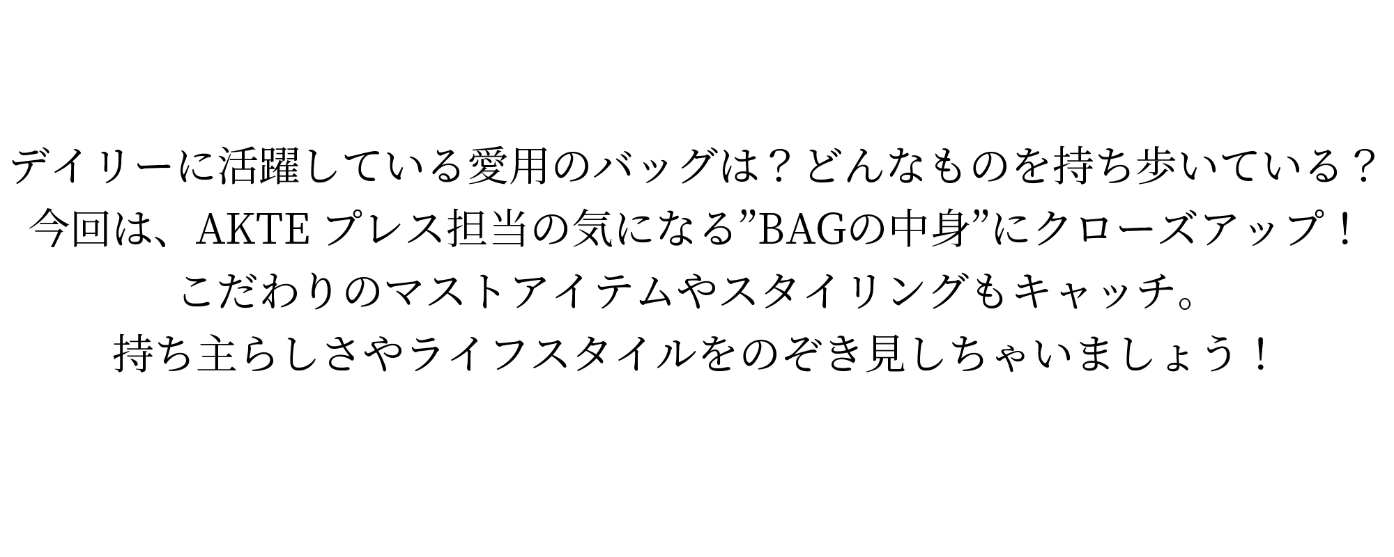 デイリーに活躍している愛用のバッグは?どんなものを持ち歩いている?今回は、AKTEプレス担当の気になるBAGの中身にクローズアップ!こだわりのマストアイテムやスタイリングもキャッチ。持ち主らしさやライフスタイルをのぞき見しちゃいましょう!