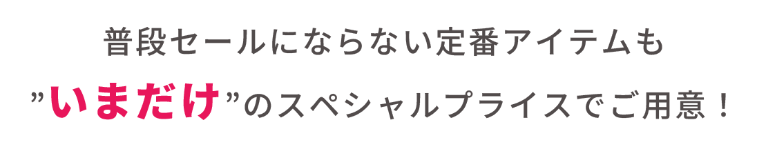 普段はSALEにならない定番アイテムが今だけお得に手に入る！その他、すぐに着られる春夏アイテムもスペシャルプライスに！